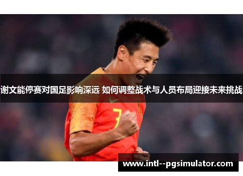 谢文能停赛对国足影响深远 如何调整战术与人员布局迎接未来挑战