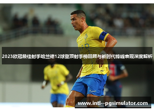 2023欧冠最佳射手哈兰德12球登顶射手榜回顾与新时代锋线表现深度解析