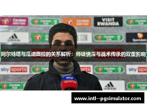 阿尔特塔与瓜迪奥拉的关系解析：师徒情深与战术传承的双重影响